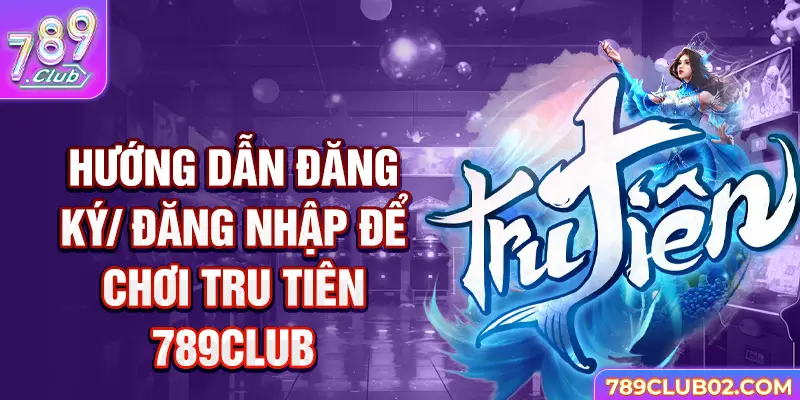 Hướng dẫn đăng ký/ đăng nhập để chơi Tru Tiên 789Club