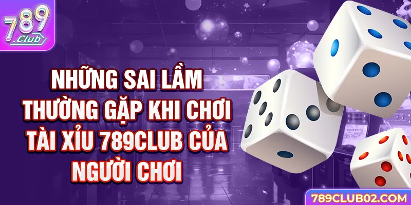 Những sai lầm thường gặp khi chơi Tài Xỉu 789Club của người chơi.